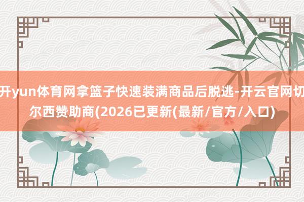 开yun体育网拿篮子快速装满商品后脱逃-开云官网切尔西赞助商(2026已更新(最新/官方/入口)