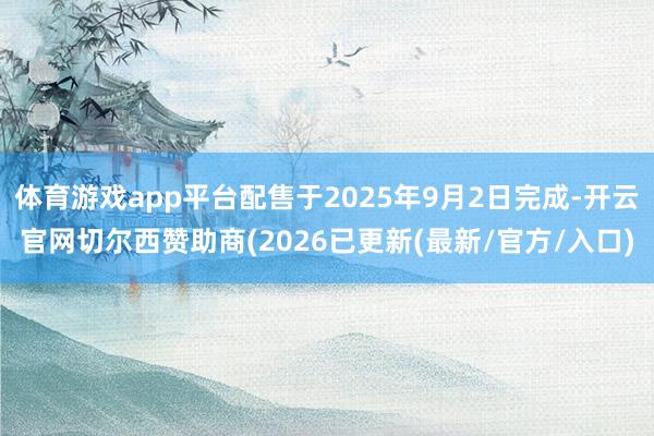 体育游戏app平台配售于2025年9月2日完成-开云官网切尔西赞助商(2026已更新(最新/官方/入口)