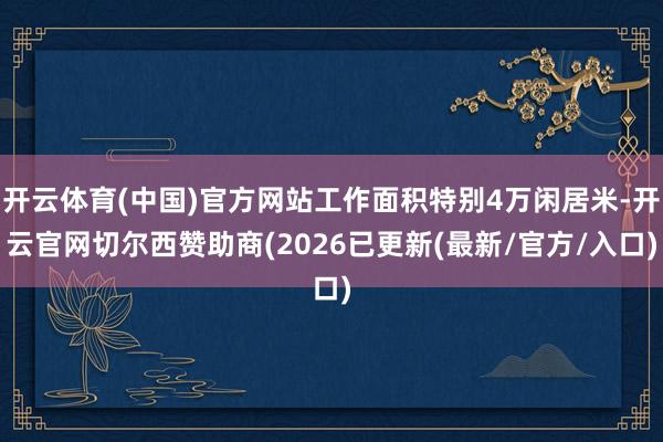开云体育(中国)官方网站工作面积特别4万闲居米-开云官网切尔西赞助商(2026已更新(最新/官方/入口)