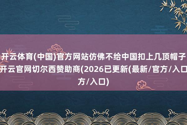开云体育(中国)官方网站仿佛不给中国扣上几顶帽子-开云官网切尔西赞助商(2026已更新(最新/官方/入口)
