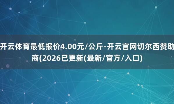 开云体育最低报价4.00元/公斤-开云官网切尔西赞助商(2026已更新(最新/官方/入口)