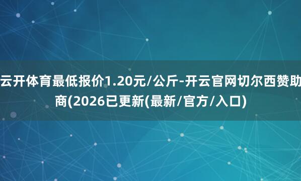 云开体育最低报价1.20元/公斤-开云官网切尔西赞助商(2026已更新(最新/官方/入口)