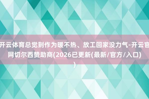 开云体育总觉到作为暖不热、放工回家没力气-开云官网切尔西赞助商(2026已更新(最新/官方/入口)