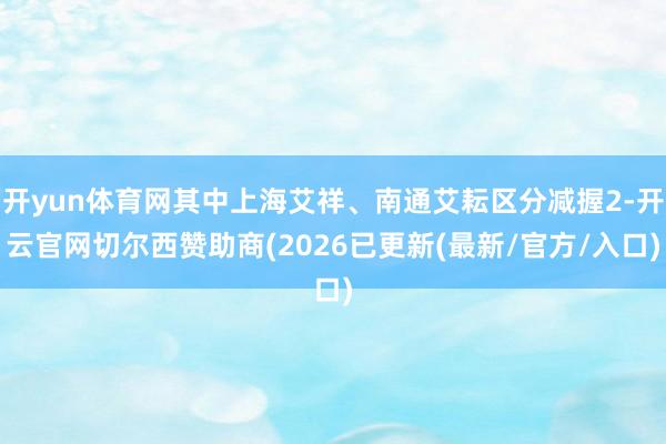 开yun体育网其中上海艾祥、南通艾耘区分减握2-开云官网切尔西赞助商(2026已更新(最新/官方/入口)