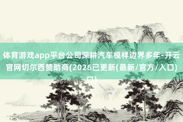 体育游戏app平台公司深耕汽车模样边界多年-开云官网切尔西赞助商(2026已更新(最新/官方/入口)