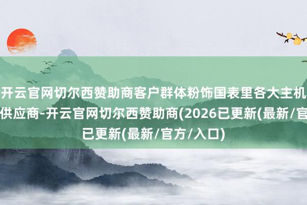 开云官网切尔西赞助商客户群体粉饰国表里各大主机厂及一级供应商-开云官网切尔西赞助商(2026已更新(最新/官方/入口)