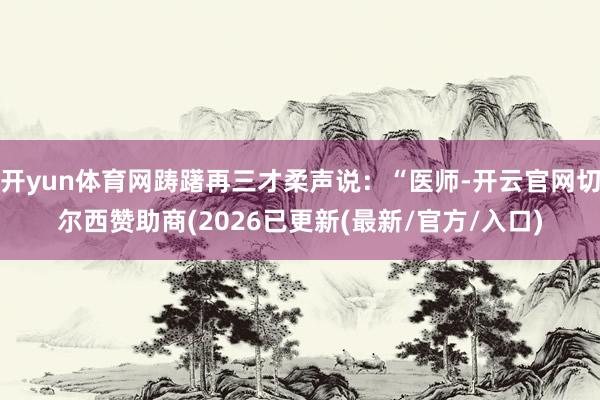 开yun体育网踌躇再三才柔声说：“医师-开云官网切尔西赞助商(2026已更新(最新/官方/入口)