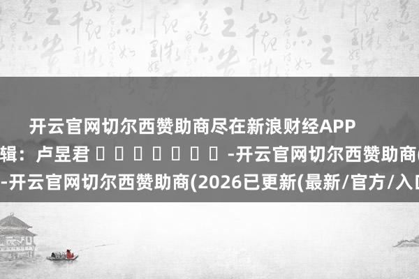 开云官网切尔西赞助商尽在新浪财经APP            						连累剪辑：卢昱君 							-开云官网切尔西赞助商(2026已更新(最新/官方/入口)