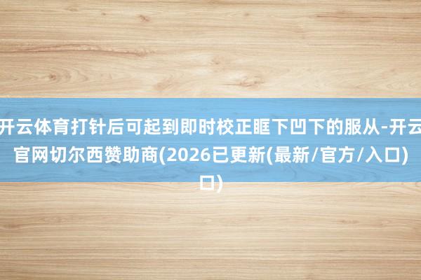 开云体育打针后可起到即时校正眶下凹下的服从-开云官网切尔西赞助商(2026已更新(最新/官方/入口)