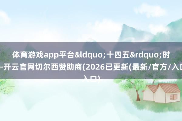 体育游戏app平台&ldquo;十四五&rdquo;时辰-开云官网切尔西赞助商(2026已更新(最新/官方/入口)
