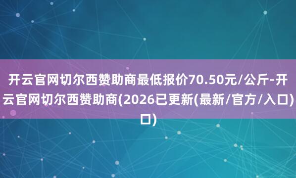 开云官网切尔西赞助商最低报价70.50元/公斤-开云官网切尔西赞助商(2026已更新(最新/官方/入口)