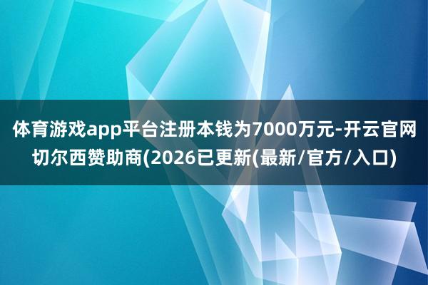 体育游戏app平台注册本钱为7000万元-开云官网切尔西赞助商(2026已更新(最新/官方/入口)