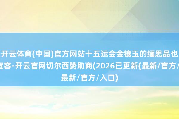 开云体育(中国)官方网站十五运会金镶玉的缅思品也颇受宽容-开云官网切尔西赞助商(2026已更新(最新/官方/入口)