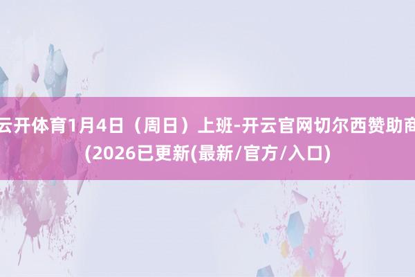 云开体育1月4日（周日）上班-开云官网切尔西赞助商(2026已更新(最新/官方/入口)