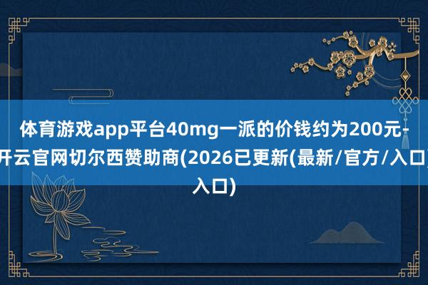 体育游戏app平台40mg一派的价钱约为200元-开云官网切尔西赞助商(2026已更新(最新/官方/入口)
