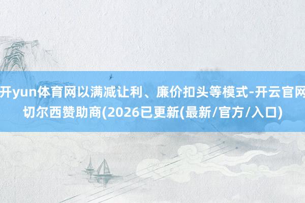 开yun体育网以满减让利、廉价扣头等模式-开云官网切尔西赞助商(2026已更新(最新/官方/入口)