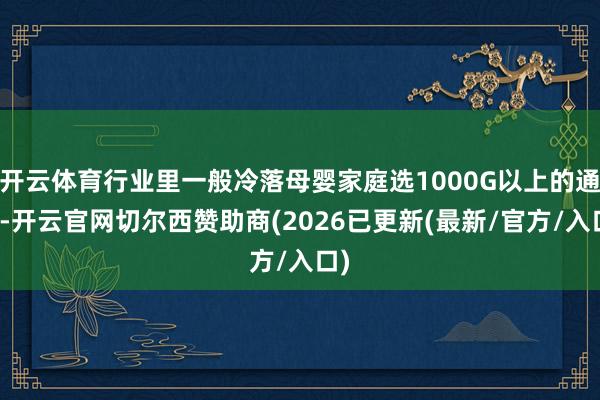 开云体育行业里一般冷落母婴家庭选1000G以上的通量-开云官网切尔西赞助商(2026已更新(最新/官方/入口)